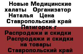 Новые Медицинские халаты › Организатор ­ Наталья › Цена ­ 200 - Ставропольский край, Пятигорск г. Распродажи и скидки » Распродажи и скидки на товары   . Ставропольский край